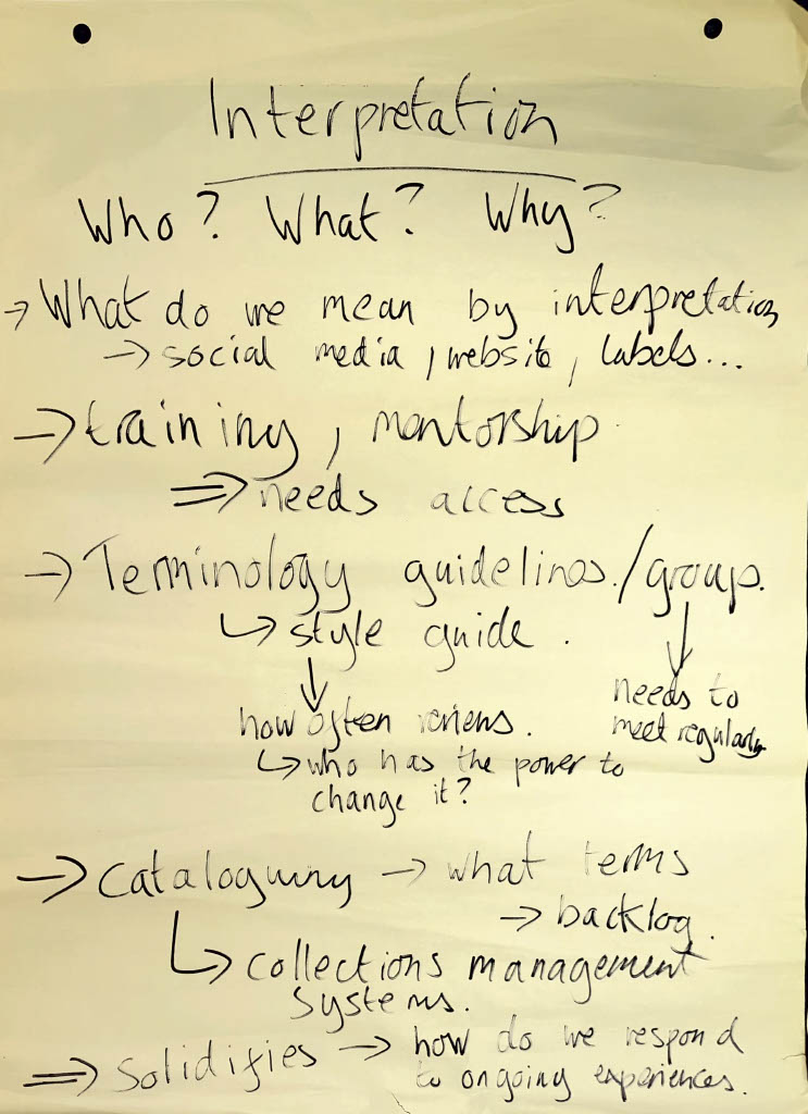 On flipchart paper:
Interpretation: Who? What? Why?
- What do we mean by interpretation? Social media, website, labels...
- Training, mentorship (needs access)
- Terminology guidelines/group --> style guide (how often reviews, who has the power to change it, needs to meet regularly)
- Cataloguing --> what terms, backlog, collections management systems
- Solidifies --> how do we respond to ongoing experiences