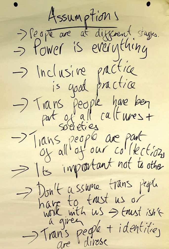 On flipchart paper:
Assumptions
- People are at different stages
- Power is everything
- Inclusive practice is good practice
- Trans people have been part of all cultures and societies
- Trans people are part of all of our collections
- It's important not to other
- Don't assume trans people have to trust us or work with us (trust isn't a given)
- Trans people and identities are diverse